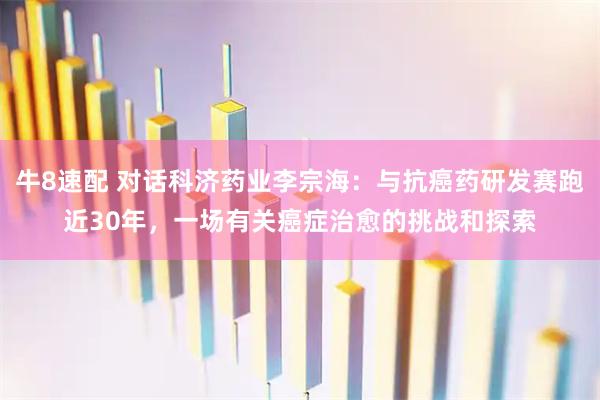 牛8速配 对话科济药业李宗海：与抗癌药研发赛跑近30年，一场有关癌症治愈的挑战和探索