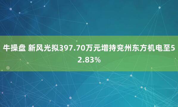 牛操盘 新风光拟397.70万元增持兖州东方机电至52.83%