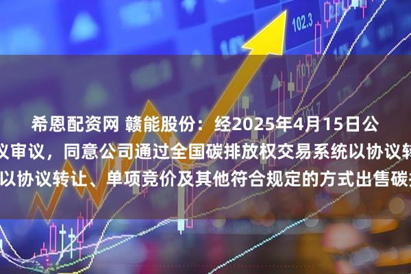 希恩配资网 赣能股份：经2025年4月15日公司第九届董事会第七次会议审议，同意公司通过全国碳排放权交易系统以协议转让、单项竞价及其他符合规定的方式出售碳排放配额约42万吨