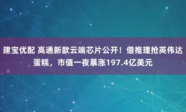 建宝优配 高通新款云端芯片公开！借推理抢英伟达蛋糕，市值一夜暴涨197.4亿美元