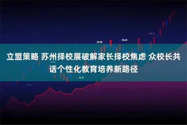 立盟策略 苏州择校展破解家长择校焦虑 众校长共话个性化教育培养新路径