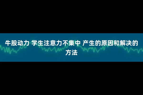 牛股动力 学生注意力不集中 产生的原因和解决的方法