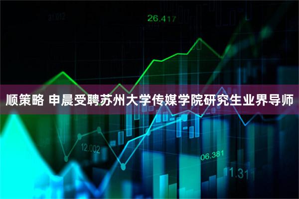 顺策略 申晨受聘苏州大学传媒学院研究生业界导师