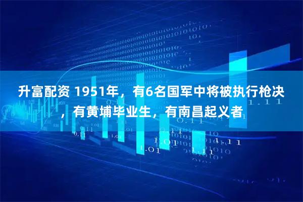 升富配资 1951年，有6名国军中将被执行枪决，有黄埔毕业生，有南昌起义者