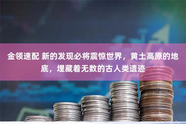 金领速配 新的发现必将震惊世界，黄土高原的地底，埋藏着无数的古人类遗迹