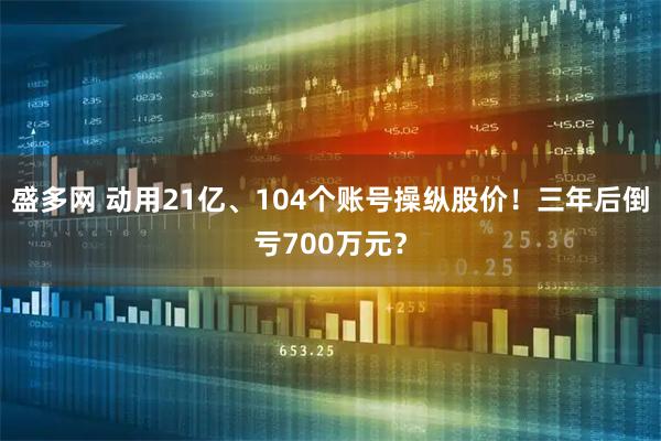盛多网 动用21亿、104个账号操纵股价！三年后倒亏700万元？