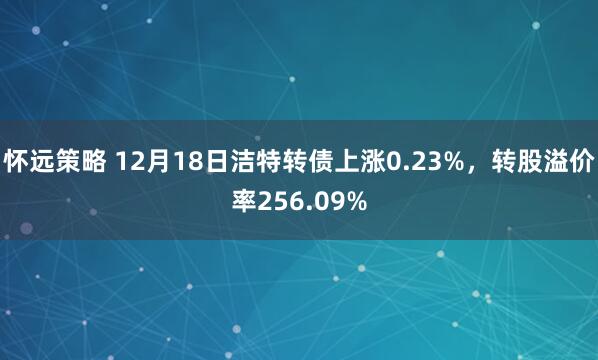 怀远策略 12月18日洁特转债上涨0.23%，转股溢价率256.09%