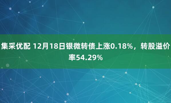 集采优配 12月18日银微转债上涨0.18%，转股溢价率54.29%