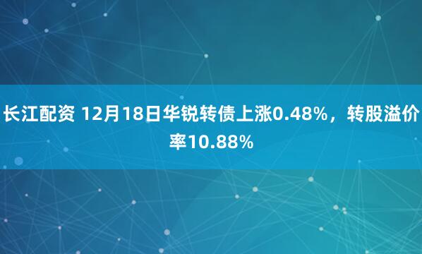 长江配资 12月18日华锐转债上涨0.48%，转股溢价率10.88%
