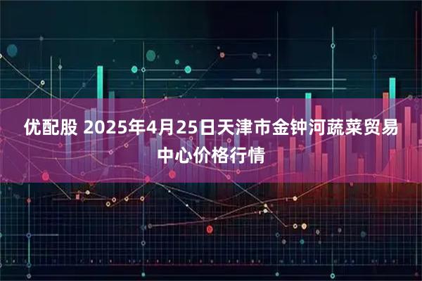 优配股 2025年4月25日天津市金钟河蔬菜贸易中心价格行情