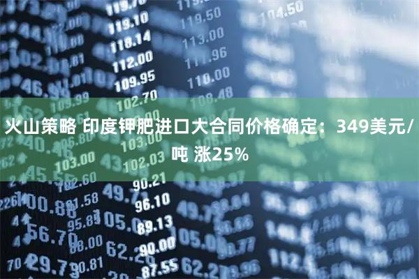 火山策略 印度钾肥进口大合同价格确定：349美元/吨 涨25%