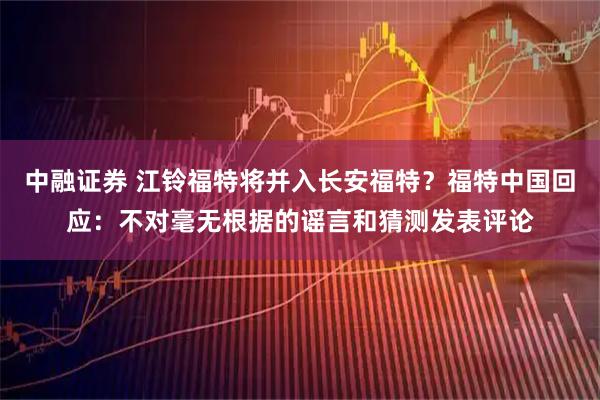 中融证券 江铃福特将并入长安福特？福特中国回应：不对毫无根据的谣言和猜测发表评论