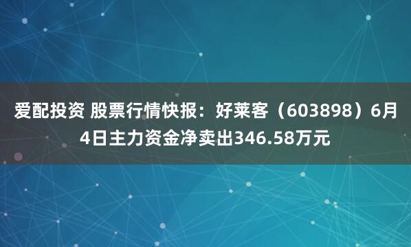 爱配投资 股票行情快报：好莱客（603898）6月4日主力资金净卖出346.58万元