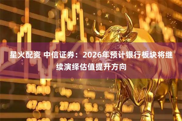 星火配资 中信证券：2026年预计银行板块将继续演绎估值提升方向