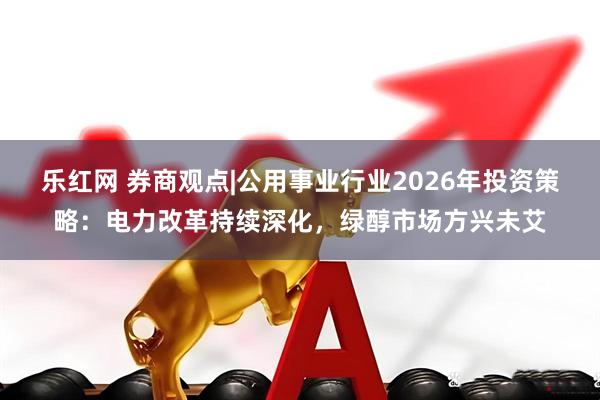 乐红网 券商观点|公用事业行业2026年投资策略：电力改革持续深化，绿醇市场方兴未艾