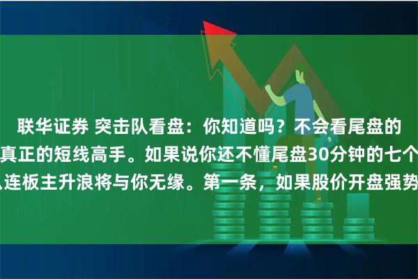 联华证券 突击队看盘：你知道吗？不会看尾盘的行情，你永远无法成为真正的短线高手。如果说你还不懂尾盘30分钟的七个小窍门，那么连板主升浪将与你无缘。第一条，如果股价开盘强势拉升，盘中又逐渐回落，若是低于日内