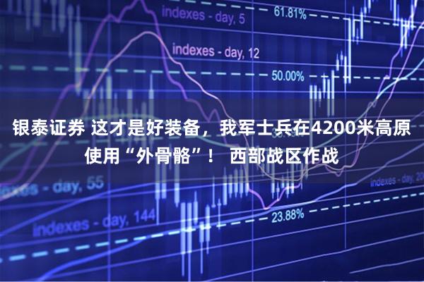银泰证券 这才是好装备，我军士兵在4200米高原使用“外骨骼”！ 西部战区作战
