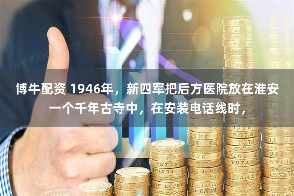博牛配资 1946年，新四军把后方医院放在淮安一个千年古寺中，在安装电话线时，