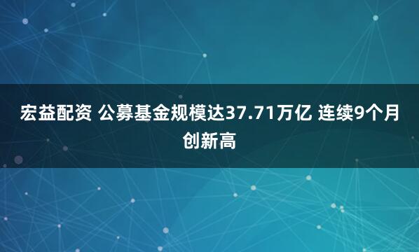 宏益配资 公募基金规模达37.71万亿 连续9个月创新高