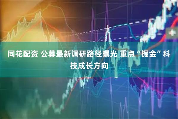 同花配资 公募最新调研路径曝光 重点“掘金”科技成长方向