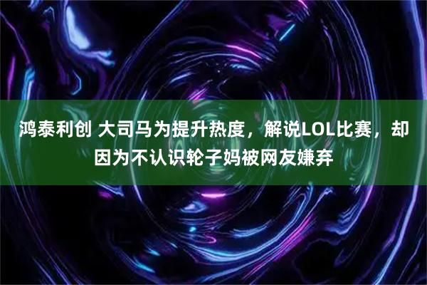 鸿泰利创 大司马为提升热度，解说LOL比赛，却因为不认识轮子妈被网友嫌弃